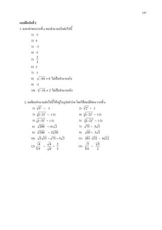 197
แบบฝกหัดที่ 2
1. จงหาคาของรากที่ n ของจํานวนจริงตอไปนี้
1) 5
2) 8
3) -3
4) -5
5)
3
2
6) 2
7) 5
8) 864 ≠− ไมเปนจํานวนจริง
9) -2
10) 2164
≠− ไมเปนจํานวนจริง
2. จงเขียนจํานวนตอไปนี้ใหอยูในรูปอยางาย โดยใชสมบัติของ รากที่ n
1) 2
5 = 5 2) 3 3
2 = 2
3) 33
( 2)− = (-2) 4) 55
( 2)− = (-2)
5) 2
( 3)− = (-3) 5) 44
( 2)− = (-2)
6) 200 = 10 2 7) 75 = 35
8) 3
240 = 3
302 9) 45 = 53
10) 5 15 = 3575 = 11) 3 3
81 32⋅ = 3
126
12)
9
4
=
9
4
=
3
2
13) 3
8
5
=
2
53
 