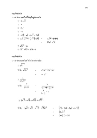 198
แบบฝกหัดที่ 3
1. จงทําจํานวนตอไปนี้ใหอยูในรูปอยางงาย
1) 2x 2
2) 4
3) 2
2y
4) (-2)
5) 2924226 =+−
6) ( )( ) ( )( )52531053 + = ( )( )56503 +
= 30215 +
7) aa 283 3
=
8) 683423 333
==×
แบบฝกหัดที่ 4
1. จงทําจํานวนตอไปนี้ใหอยูในรูปอยางงาย
1) 2
8x
วิธีทํา 2
8x = xx×××× 222
= 2 x 2
2) 3
27
3
−
วิธีทํา 3
27
3
−
=
( )( )( )3 333
3
−−−
=
( )3
3
−
= -1
3) 2
( 2 8 18 32)+ + +
วิธีทํา 2
( 2 8 18 32)+ + + = ( )2
2423222 +++
= ( )2
210
= ( )( ) 2002100 =
 