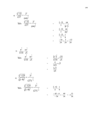 199
4)
65
33
2
32 2
27
(64)
−
+
วิธีทํา
65
33
2
32 2
27
(64)
−
+ = ( )
( )2
3
2
8
64
3
2
+
−
= ( )
( )3
8
64
3
2
+
−
= ( )
8
1
3
2
+
−
=
24
13
24
3
24
16 −
=+
−
5)
6
18
144
8 2
1
4
3
2
⋅
วิธีทํา
6
18
144
8 2
1
4
3
2
⋅ = ( )
6
18
144
2
4
3
2
3
×
= 3
92
4
4
×
= 4
9
32
6)
1
3 2
123
2
125 3
( 8) (27)
−
−
+
−
วิธีทํา
1
3 2
123
2
125 3
( 8) (27)
−
−
+
−
= ( )
9
1
4
5
−
−
=
36
49
36
445
−=
−
−−
=
36
13
1−
 