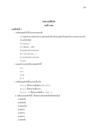 200
เฉลย แบบฝกหัด
บทที่ 3 เซต
แบบฝกหัดที่ 1
1. จงเขียนเซตตอไปนี้แบบแจกแจงสมาชิก
1) { สมุทรสาคร,สมุทรสงคราม,สุพรรณบุรี,สุรินทร,สุราษฏรธานี,สมุทรปราการ,สงขลา,สระแกว,
สระบุรี,สิงหบุรี}
2) { a,e,i,o,u }
3) { 100,101,…,999}
4) {2,4,6,8,10,12,14,16,18}
5) { -121,-122,-123,….}
6) { 6,7,8,9,10,11,12,13,14}
7) { φ }
2. จงบอกจํานวนสมาชิกของเซตตอไปนี้
1) 1
2) 6
3) 24
4) 8
3. จงเขียนเซตตอไปนี้แบบบอกเงื่อนไข
1) { x | x เปนจํานวนเต็มคูและ 2 ≤ x ≤ 8 }
2) { x | x เปนจํานวนเต็มบวก }
3) { x | x = 2
x เปนจํานวนเต็มซึ่ง x = 1,2,3,… }
4. จงพิจารณาเซตตอไปนี้ เปนเซตวางเรือเซตจํากัดหรือเซตอนันต
1) เซตจํากัด
2) เซตจํากัด
3) เซตอนันต
4) เซตวาง
5) เซตวาง
6) เซตวาง
7) เซตจํากัด
 
