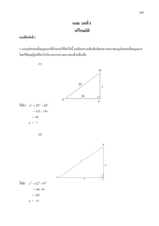 209
เฉลย บทที่ 5
ตรีโกณมิติ
แบบฝกหัดที่ 1
1. จากรูปสามเหลี่ยมมุมฉากที่กําหนดใหตอไปนี้ จงเขียนความสัมพันธของความยาวของรูปสามเหลี่ยมมุมฉาก
โดยใชทฤษฎีบทปทาโกรัส และหาความยาวของดานที่เหลือ
(1)
วิธีทํา 222
2425 −=a
= 625 – 576
= 49
a = 7
(2)
วิธีทํา 222
912 +=c
= 144 +81
= 225
a = 15
 