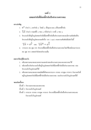 21
บทที่ 2
เลขยกกําลังที่มีเลขชี้กําลังเปนจํานวนตรรกยะ
สาระสําคัญ
1. อานวา a ยกกําลัง n โดยมี a เปนฐาน และ n เปนเลขชี้กําลัง
2. อานวา กรณฑที่ n ของ a หรืออานวา รากที่ n ของ a
3. จํานวนจริงที่อยูในรูปเลขยกกําลังที่มีเลขชี้กําลังเปนจํานวนตรรกยะจะมีความสัมพันธกับ
จํานวนจริงที่อยูในรูปของกรณฑหรือ ราก ( root ) ตามความสัมพันธดังตอไปนี้
และ
4. การบวก ลบ คูณ หาร จํานวนที่มีเลขชี้กําลังเปนจํานวนตรรกยะโดยใชบทนิยามการบวก
ลบ คูณ หาร เลขยกกําลังของจํานวนเต็ม
ผลการเรียนรูที่คาดหวัง
1. อธิบายความหมายและบอกความแตกตางของจํานวนตรรกยะและอตรรกยะได
2. อธิบายเกี่ยวกับจํานวนจริงที่อยูในรูปเลขยกกําลังที่มีเลขชี้กําลังเปนจํานวนตรรกยะ และ
จํานวนจริงในรูปกรณฑได
3. อธิบายความหมายและหาผลลัพธที่เกิดจากการบวก การลบ การคูณ การหาร จํานวนจริงที่
อยูในรูปเลขยกกําลังที่มีเลขชี้กําลังเปนจํานวนตรรกยะ และจํานวนจริงในรูปกรณฑได
ขอบขายเนื้อหา
เรื่องที่ 1 จํานวนตรรกยะและอตรรกยะ
เรื่องที่ 2 จํานวนจริงในรูปกรณฑ
เรื่องที่ 3 การบวก การลบ การคูณ การหาร จํานวนที่มีเลขชี้กําลังเปนจํานวนตรรกยะและ
จํานวนจริงในรูปกรณฑ
 