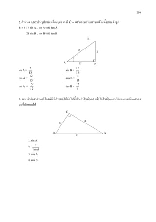 210
2. กําหนด ABC เปนรูปสามเหลี่ยมมุมฉาก มี 0
90ˆ =C และความยาวของดานทั้งสาม ดังรูป
จงหา 1) sin A , cos A และ tan A
2) sin B , cos B และ tan B
sin A =
13
5
sin B =
13
12
cos A =
13
12
cos B =
13
5
tan A =
12
5
tan B =
5
12
3. จงหาวาอัตราสวนตรีโกณมิติที่กําหนดใหตอไปนี้ เปนคาไซน(sin) หรือโคไซน(cos) หรือแทนเจนต(tan) ของ
มุมที่กําหนดให
1. sin A
2.
Btan
1
3. cos A
4. cos B
B
 
