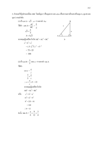 212
5. กําหนดใหรูปสามเหลี่ยม ABC โดยมีมุม C เปนมุมฉาก และ a,b,c เปนความยาวดานตรงขามมุม A, มุม B และ
มุม C ตามลําดับ
(1) ถา cot A = 3 , a = 5 จงหาคา b,c B
วิธีทํา
BC
AC
A =cot =
a
b
c
5
3
b
= a
35=b A C
จากทฤษฏีบทปทาโกรัส AB2
= AC2
+ BC2
b
c2
= b2
+ a2
= 22
5)35( +
= 2575+
= 100
(2) ถา cos B =
5
3
และ a = 9 จงหาคา tan A
วิธีทํา
cos a =
c
a
c
a
=
5
3
5×=∴
c
a
c = 15
จากทฤษฎีบทปทาโกรัส
AB2
= AC2
+ BC2
หรือ c2
= b2
+ a2
152
= 62
+ 92
b2
= 225 – 81
= 144
∴b = 12
ดังนั้น tan A =
4
3
12
9
==
b
a
 