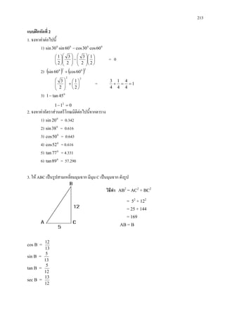 213
แบบฝกหัดที่ 2
1. จงหาคาตอไปนี้
1) 0000
60cos30cos60sin30sin −














−













2
1
2
3
2
3
2
1
= 0
2) ( ) ( )2020
60cos60sin +
22
2
1
2
3






+







= 1
4
4
4
1
4
3
==+
3) 0
45tan1−
011 2
=−
2. จงหาคาอัตราสวนตรีโกณมิติตอไปนี้จากตาราง
1) 0
20sin = 0.342
2) 0
38sin = 0.616
3) 0
50cos = 0.643
4) 0
52cos = 0.616
5) 0
77tan = 4.331
6) 0
89tan = 57.290
3. ให ABC เปนรูปสามเหลี่ยมมุมฉาก มีมุม C เปนมุมฉาก ดังรูป
cos B =
13
12
sin B =
13
5
tan B =
12
5
sec B =
12
13
วิธีทํา AB2
= AC2
+ BC2
= 52
+ 122
= 25 + 144
= 169
AB = B
 