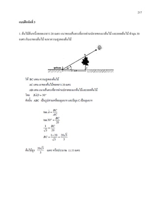 217
แบบฝกหัดที่ 3
1. ตนไมตนหนึ่งทอดเงายาว 20 เมตร แนวของเสนตรงที่ลากผานปลายของเงาตนไม และยอดตนไม ทํามุม 30
องศา กับเงาของตนไม จงหาความสูงของตนไม
 
