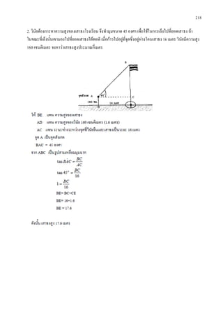 218
2. วินัยตองการหาความสูงของเสาธงโรงเรียน จึงทํามุมขนาด 45 องศา เพื่อใชในการเล็งไปที่ยอดเสาธง ถา
ในขณะที่เล็งนั้นเขามองไปที่ยอดเสาธงไดพอดี เมื่อกาวไปอยูที่จุดซึ่งอยูหางโคนเสาธง 16 เมตร วินัยมีความสูง
160 เซนติเมตร จงหาวาเสาธงสูงประมาณกี่เมตร
 