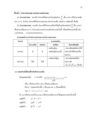 22
เรื่องที่ 1 จํานวนตรรกยะ และจํานวนอตรรกยะ
1.1 จํานวนตรรกยะ หมายถึง จํานวนที่เขียนแทนในรูปเศษสวน
b
a
เมื่อ a และ b เปนจํานวนเต็ม
และ 0≠b ตัวอยาง จํานวนที่เปนจํานวนตรรกยะ เชน จํานวนเต็ม , เศษสวน , ทศนิยมซ้ํา เปนตน
1.2 จํานวนอตรรกยะ หมายถึง จํานวนที่ไมสามารถเขียนใหอยูในรูปของเศษสวน
b
a
เมื่อ a และ b
เปนจํานวนเต็มและ b≠ 0 จํานวนอตรรกยะประกอบดวยจํานวนตอไปนี้ เปนทศนิยมแบบไมซ้ํา เชน
1.235478936... 5.223322233322223333...
ความแตกตางระหวางจํานวนตรรกยะ และจํานวนอตรรกยะ
จํานวน ความแตกตาง
จํานวนเต็ม เศษสวน ทศนิยม คาทางพีชคณิต
ตรรกยะ มี มี
- ทศนิยมรูจบ
- ทศนิยมรูจบแบบซ้ํา
- คาทางพีชคณิตที่หาคาได
ลงตัว หรือไดคําตอบเปน
เศษสวน
อตรรกยะ ไมมี ไมมี
- ทศนิยมไมรูจบ - คาทางพีชคณิตที่มีคา
เฉพาะ เชน
e,,5,3,2 π เปนตน
1.3 เลขยกกําลังที่มีเลขชี้กําลังเปนจํานวนเต็ม
นิยามเลขยกกําลัง ×an
หมายถึง a x a × a ×a…………….. × a
n ตัว
เมื่อ a เปนจํานวนใด ๆ และ n เปนจํานวนเต็มบวก
เรียก an
วาเลขยกกําลัง ที่มี a เปน ฐาน และ n เปนเลขชี้กําลัง
เชน 54
= 5 × 5 × 5 × 5 = 625
ถา ba, เปนจํานวนจริงใด m และ n เปนจํานวนเต็มบวก จะไดกฎของการยกกําลัง ดังนี้
กฎขอที่ 1 nm
ba ⋅ = nm
a +
กฎขอที่ 2 n
ab)( = nn
ba
กฎขอที่ 3 ( )nm
a = mn
a
 