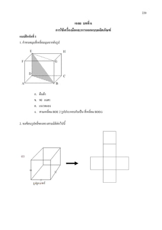 220
เฉลย บทที่ 6
การใชเครื่องมือและการออกแบบผลิตภัณฑ
แบบฝกหัดที่ 1
1. กําหนดมุมสี่เหลี่ยมมุมฉากดังรูป
ก. ผืนผา
ข. 90 องศา
ค. แนวทแยง
ง. สามเหลี่ยม BDE 2 รูปประกอบกับเปน สี่เหลี่ยม BDEG
2. จงเขียนรูปคลี่ของทรงสามมิติตอไปนี้
 