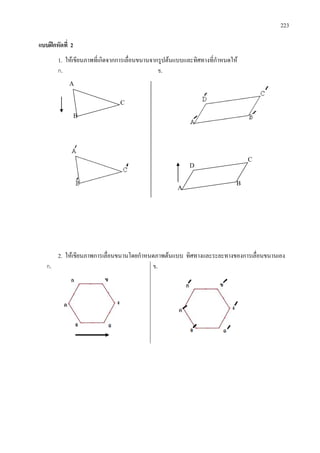 223
แบบฝกหัดที่ 2
1. ใหเขียนภาพที่เกิดจากการเลื่อนขนานจากรูปตนแบบและทิศทางที่กําหนดให
ก. ข.
2. ใหเขียนภาพการเลื่อนขนานโดยกําหนดภาพตนแบบ ทิศทางและระยะทางของการเลื่อนขนานเอง
ก. ข.
A
C
B
A
B
C
D
 
