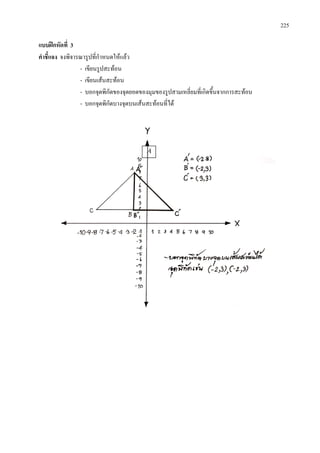 225
แบบฝกหัดที่ 3
คําชี้แจง จงพิจารณารูปที่กําหนดใหแลว
- เขียนรูปสะทอน
- เขียนเสนสะทอน
- บอกจุดพิกัดของจุดยอดของมุมของรูปสามเหลี่ยมที่เกิดขึ้นจากการสะทอน
- บอกจุดพิกัดบางจุดบนเสนสะทอนที่ได
Ä
 