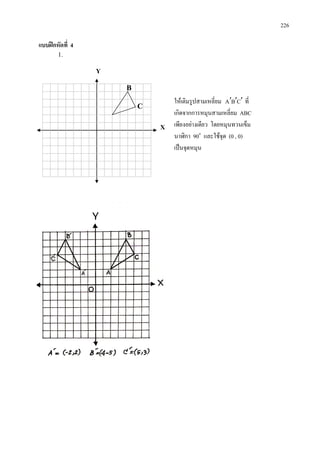 226
แบบฝกหัดที่ 4
1.
ใหเติมรูปสามเหลี่ยม CBA ′′′ ที่
เกิดจากการหมุนสามเหลี่ยม ABC
เพียงอยางเดียว โดยหมุนทวนเข็ม
นาฬิกา 90๐
และใชจุด (0 , 0)
เปนจุดหมุน
Y
X
C
B
0
 