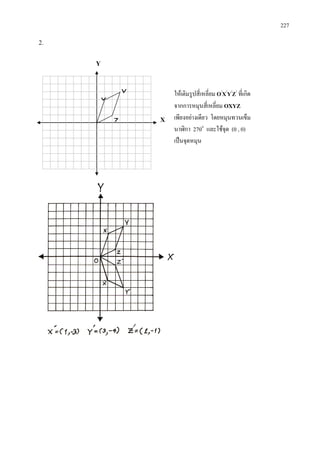 227
2.
ใหเติมรูปสี่เหลี่ยม O/
X/
Y/
Z/
ที่เกิด
จากการหมุนสี่เหลี่ยม OXYZ
เพียงอยางเดียว โดยหมุนทวนเข็ม
นาฬิกา 270๐
และใชจุด (0 , 0)
เปนจุดหมุน
Y
X
Y
X
Z
 