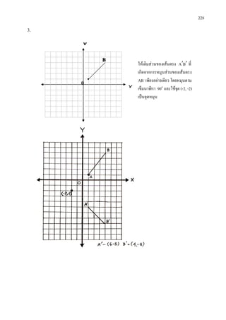 228
3.
ใหเติมสวนของเสนตรง BA ′′ ที่
เกิดจากการหมุนสวนของเสนตรง
AB เพียงอยางเดียว โดยหมุนตาม
เข็มนาฬิกา 90๐
และใชจุด (-2, -2)
เปนจุดหมุน
Y
X
0
B


 