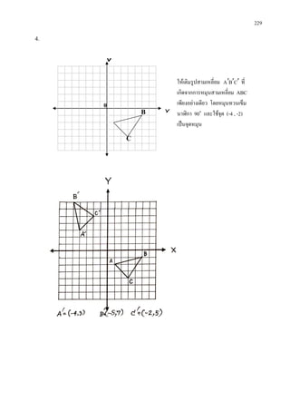 229
4.
ใหเติมรูปสามเหลี่ยม CBA ′′′ ที่
เกิดจากการหมุนสามเหลี่ยม ABC
เพียงอยางเดียว โดยหมุนทวนเข็ม
นาฬิกา 90๐
และใชจุด (-4 , -2)
เปนจุดหมุน
Y
X
C
B
0
 