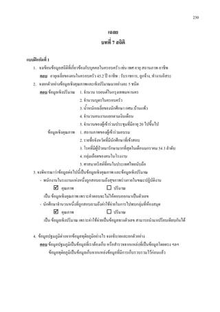 230
เฉลย
บทที่ 7 สถิติ
แบบฝกหัดที่ 1
1. จงเขียนขอมูลสถิติที่เกี่ยวของกับบุคคลในครอบครัว เชน เพศ อายุ สถานภาพ อาชีพ
ตอบ
2. จงยกตัวอยางขอมูลเชิงคุณภาพและเชิงปริมาณมาอยางละ 5 ชนิด
อายุเฉลี่ยของคนในครอบครัว 45.2 ป อาชีพ : รับราชการ, ลูกจาง, ทํางานอิสระ
ตอบ
2. จํานวนบุตรในครอบครัว
ขอมูลเชิงปริมาณ 1. จํานวน รถยนตในกรุงเทพมหานคร
3. น้ําหนักเฉลี่ยของนักศึกษา กศน.บานแพว
4. จํานวนคนงานแยกตามเงินเดือน
5. จํานวนของผูเขารวมประชุมที่มีอายุ 20 ไปขึ้นไป
ขอมูลเชิงคุณภาพ 1. สถานภาพของผูเขารวมอบรม
2. รายชื่อจังหวัดที่มีนักศึกษาที่เขาสอบ
3. โรคที่มีผูปวยมารักษามากที่สุดในเดือนมกราคม 54 3 ลําดับ
4. กลุมเลือดของคนในโรงงาน
5. ศาสนาคริสตที่คนในประเทศไทยนับถือ
3. จงพิจารณาวาขอมูลตอไปนี้เปนขอมูลเชิงคุณภาพ และขอมูลเชิงปริมาณ
- พนักงานในรงงานแหงหนึ่งถูกสอบถามถึงสุขภาพรางกายในขณะปฏิบัติงาน
 คุณภาพ  ปริมาณ
เปน ขอมูลเชิงคุณภาพ เพราะคําตอบจะไมใหตอบออกมาเปนตัวเลข
- นักศึกษาจํานวนหนึ่งที่ถูกสอบถามถึงคาใชจายในการไปพบกลุมที่หองสมุด
 คุณภาพ  ปริมาณ
เปน ขอมูลเชิงปริมาณ เพราะคาใชจายเปนขอมูลทางตัวเลข สามารถนํามาเปรียบเทียบกันได
4. ขอมูลปฐมภูมิตางจากขอมูลทุติยภูมิอยางไร จงอธิบายและยกตัวอยาง
ตอบ
ขอมูลทุติยภูมิเปนขอมูลเก็บจากแหลงขอมูลที่มีการเก็บรวบรวมไวกอนแลว
ขอมูลปฐมภูมิเปนขอมูลที่เราตองเก็บ หรือสํารวจจากแหลงที่เปนขอมูลโดยตรง ฯลฯ
 