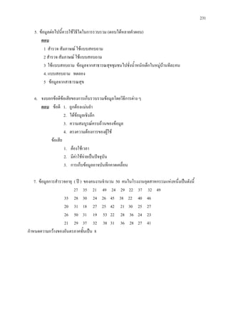 231
5. ขอมูลตอไปนี้ควรใชวิธีใดในการรวบรวม (ตอบไดหลายคําตอบ)
1 สํารวจ สัมภาษณ ใชแบบสอบถาม
ตอบ
2 สํารวจ สัมภาษณ ใชแบบสอบถาม
3 ใชแบบสอบถาม ขอมูลจากสาธารณสุขชุมชนไปชั่งน้ําหนักเด็กในหมูบานทีละคน
4. แบบสอบถาม ทดลอง
5 ขอมูลจากสาธารณสุข
6. จงบอกขอดีขอเสียของการเก็บรวบรวมขอมูลโดยวิธีการตาง ๆ
ตอบ
2. ไดขอมูลเชิงลึก
ขอดี 1. ถูกตองแมนยํา
3. ความสมบูรณครบถวนของขอมูล
4. ตรงความตองการของผูใช
ขอเสีย
1. ตองใชเวลา
2. มีคาใชจายเปนปจจุบัน
3. การเก็บขอมูลอาจบันทึกคาดเคลื่อน
7. ขอมูลการสํารวจอายุ ( ป ) ของคนงานจํานวน 50 คนในโรงงานอุตสาหกรรมแหงหนึ่งเปนดังนี้
27 35 21 49 24 29 22 37 32 49
33 28 30 24 26 45 38 22 40 46
20 31 18 27 25 42 21 30 25 27
26 50 31 19 53 22 28 36 24 23
21 29 37 32 38 31 36 28 27 41
กําหนดความกวางของอันตรภาคชั้นเปน 8
 