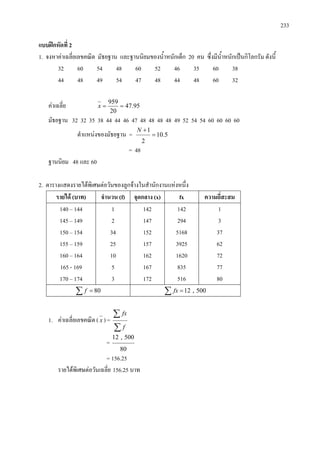 233
แบบฝกหัดที่ 2
1. จงหาคาเฉลี่ยเลขคณิต มัธยฐาน และฐานนิยมของน้ําหนักเด็ก 20 คน ซึ่งมีน้ําหนักเปนกิโลกรัม ดังนี้
32 60 54 48 60 52 46 35 60 38
44 48 49 54 47 48 44 48 60 32
คาเฉลี่ย 95.47
20
959
==x
มัธยฐาน 32 32 35 38 44 44 46 47 48 48 48 48 49 52 54 54 60 60 60 60
ตําแหนงของมัธยฐาน = 5.10
2
1
=
+N
= 48
ฐานนิยม 48 และ 60
2. ตารางแสดงรายไดพิเศษตอวันของลูกจางในสํานักงานแหงหนึ่ง
รายได (บาท) จํานวน (f) จุดกลาง (x) fx ความถี่สะสม
140 – 144
145 – 149
150 – 154
155 – 159
160 – 164
165 - 169
170 – 174
1
2
34
25
10
5
3
142
147
152
157
162
167
172
142
294
5168
3925
1620
835
516
1
3
37
62
72
77
80
∑ = 80f ∑ = 500,12fx
1. คาเฉลี่ยเลขคณิต ( x ) =
∑
∑
f
fx
=
80
500,12
= 156.25
รายไดพิเศษตอวันเฉลี่ย 156.25 บาท
 