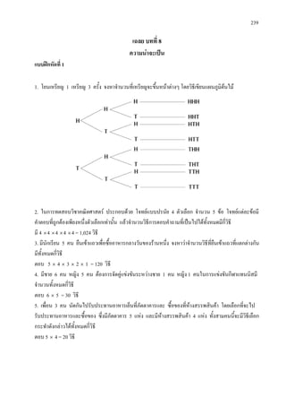 239
เฉลย บทที่ 8
ความนาจะเปน
แบบฝกหัดที่ 1
1. โยนเหรียญ 1 เหรียญ 3 ครั้ง จงหาจํานวนที่เหรียญจะขึ้นหนาตางๆ โดยวิธีเขียนแผนภูมิตนไม
2. ในการทดสอบวิชาคณิตศาสตร ประกอบดวย โจทยแบบปรนัย 4 ตัวเลือก จํานวน 5 ขอ โจทยแตละขอมี
คําตอบที่ถูกตองเพียงหนึ่งตัวเลือกเทานั้น แลวจํานวนวิธีการตอบคําถามที่เปนไปไดทั้งหมดมีกี่วิธี
มี 4 ×4 ×4 ×4 ×4 = 1,024 วิธี
3. มีนักเรียน 5 คน ยืนเขาแถวเพื่อซื้ออาหารกลางวันของรานหนึ่ง จงหาวาจํานวนวิธีที่ยืนเขาแถวที่แตกตางกัน
มีทั้งหมดกี่วิธี
ตอบ 5 × 4 × 3 × 2 × 1 = 120 วิธี
4. มีชาย 6 คน หญิง 5 คน ตองการจัดคูแขงขันระหวางชาย 1 คน หญิง 1 คนในการแขงขันกีฬาแทนนิสมี
จํานวนทั้งหมดกี่วิธี
ตอบ 6 × 5 = 30 วิธี
5. เพื่อน 3 คน นัดกันไปรับประทานอาหารเย็นที่ภัตตาคารและ ซื้อของที่หางสรรพสินคา โดยเลือกที่จะไป
รับประทานอาหารและซื้อของ ซึ่งมีภัตตาคาร 5 แหง และมีหางสรรพสินคา 4 แหง ทั้งสามคนนี้จะมีวิธีเลือก
กระทําดังกลาวไดทั้งหมดกี่วิธี
ตอบ 5 × 4 = 20 วิธี
 