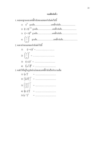 24
แบบฝกหัดที่ 1
1. จงบอกฐานและเลขชี้กําลังของเลขยกกําลังตอไปนี้
1)
3
6 ฐานคือ.....................................เลขชี้กําลังคือ.................................
2) ( ) 52.1 − ฐานคือ.................................เลขชี้กําลังคือ.................................
3) ( )05− ฐานคือ.................................เลขชี้กําลังคือ...................................
4)
3
2
1





 ฐานคือ.....................................เลขชี้กําลังคือ.................................
2. จงหาคาของเลขยกกําลังตอไปนี้
1) ( )5
4− = ……………………….
2)
4
5
1





 = ………………………..….
3) ( )3
2.1 = ………………………….
4) ( )6
3 = ………………………….
3. จงทําใหอยูในรูปอยางงายและเลขชี้กําลังเปนจํานวนเต็ม
1) ( )42
a = ………………………….
2) ( )
43
5 



 = ………………………….
3)
54
3
2














= ………………………….
4) ( )( )35
1.1 = ………………………….
5) ( ) 52 −−
x = ………………………….
 