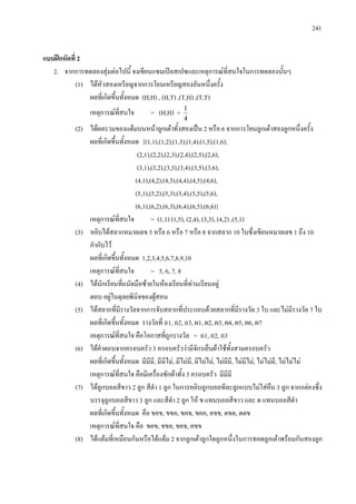 241
แบบฝกหัดที่ 2
2. จากการทดลองสุมตอไปนี้ จงเขียนแซมเปลสเปซและเหตุการณที่สนใจในการทดลองนั้นๆ
(1) ไดหัวสองเหรียญจากการโยนเหรียญสองอันหนึ่งครั้ง
ผลที่เกิดขึ้นทั้งหมด (H,H) , (H,T) ,(T,H) ,(T,T)
เหตุการณที่สนใจ = (H,H) =
4
1
(2) ไดผลรวมของแตมบนหนาลูกเตาทั้งสองเปน 2 หรือ 6 จากการโยนลูกเตาสองลูกหนึ่งครั้ง
ผลที่เกิดขึ้นทั้งหมด {(1,1),(1,2),(1,3),(1,4),(1,5),(1,6),
(2,1),(2,2),(2,3),(2,4),(2,5),(2,6),
(3,1),(3,2),(3,3),(3,4),(3,5),(3,6),
(4,1),(4,2),(4,3),(4,4),(4,5),(4,6),
(5,1),(5,2),(5,3),(5,4),(5,5),(5,6),
(6,1),(6,2),(6,3),(6,4),(6,5),(6,6)}
เหตุการณที่สนใจ = (1,1) (1,5), (2,4), (3,3), (4,2) ,(5,1)
(3) หยิบไดสลากหมายเลข 5 หรือ 6 หรือ 7 หรือ 8 จากสลาก 10 ใบซึ่งเขียนหมายเลข 1 ถึง 10
กํากับไว
ผลที่เกิดขึ้นทั้งหมด 1,2,3,4,5,6,7,8,9,10
เหตุการณที่สนใจ = 5, 6, 7, 8
(4) ไดนักเรียนที่ถนัดมือซายในหองเรียนที่ทานเรียนอยู
ตอบ อยูในดุลยพินิจของผูสอน
(5) ไดสลากที่มีรางวัลจากการจับสลากที่ประกอบดวยสลากที่มีรางวัล 3 ใบ และไมมีรางวัล 7 ใบ
ผลที่เกิดขึ้นทั้งหมด รางวัลที่ ถ1, ถ2, ถ3, ผ1, ผ2, ผ3, ผ4, ผ5, ผ6, ผ7
เหตุการณที่สนใจ คือโอกาสที่ถูกรางวัล = ถ1, ถ2, ถ3
(6) ไดคําตอบจากครอบครัว 3 ครอบครัววามีจักรเย็บผาใชทั้งสามครอบครัว
ผลที่เกิดขึ้นทั้งหมด มีมีมี, มีมีไม, มีไมมี, มีไมไม, ไมมีมี, ไมมีไม, ไมไมมี, ไมไมไม
เหตุการณที่สนใจ คือมีเครื่องซักผาทั้ง 3 ครอบครัว มีมีมี
(7) ไดลูกบอลสีขาว 2 ลูก สีดํา 1 ลูก ในการหยิบลูกบอลทีละลูกแบบไมใสคืน 3 ลูก จากกลองซึ่ง
บรรจุลูกบอลสีขาว 3 ลูก และสีดํา 2 ลูก ให ข แทนบอลสีขาว และ ด แทนบอลสีดํา
ผลที่เกิดขึ้นทั้งหมด คือ ขคข, ขขค, ขคข, ขคค, คขข, ดขด, ดดข
เหตุการณที่สนใจ คือ ขคข, ขขค, ขคข, คขข
(8) ไดแตมที่เหมือนกันหรือไดแตม 2 จากลูกเตาลูกใดลูกหนึ่งในการทอดลูกเตาพรอมกันสองลูก
 