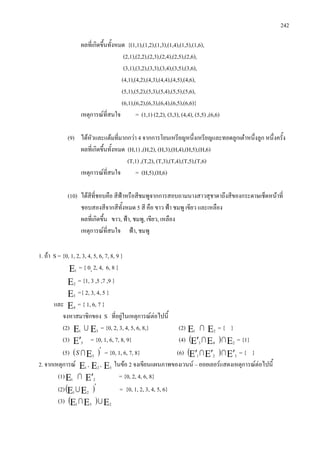 242
ผลที่เกิดขึ้นทั้งหมด {(1,1),(1,2),(1,3),(1,4),(1,5),(1,6),
(2,1),(2,2),(2,3),(2,4),(2,5),(2,6),
(3,1),(3,2),(3,3),(3,4),(3,5),(3,6),
(4,1),(4,2),(4,3),(4,4),(4,5),(4,6),
(5,1),(5,2),(5,3),(5,4),(5,5),(5,6),
(6,1),(6,2),(6,3),(6,4),(6,5),(6,6)}
เหตุการณที่สนใจ = (1,1) (2,2), (3,3), (4,4), (5,5) ,(6,6)
(9) ไดหัวและแตมที่มากกวา 4 จากการโยนเหรียญหนึ่งเหรียญและทอดลูกเตาหนึ่งลูก หนึ่งครั้ง
ผลที่เกิดขึ้นทั้งหมด (H,1) ,(H,2), (H,3),(H,4),(H,5),(H,6)
(T,1) ,(T,2), (T,3),(T,4),(T,5),(T,6)
เหตุการณที่สนใจ = (H,5),(H,6)
(10) ไดสีที่ชอบคือ สีฟาหรือสีชมพูจากการสอบถามนางสาวสุชาดาถึงสีของกระดาษเช็ดหนาที่
ชอบสองสีจากสีทั้งหมด 5 สี คือ ขาว ฟา ชมพู เขียว และเหลือง
ผลที่เกิดขึ้น ขาว, ฟา, ชมพู, เขียว, เหลือง
เหตุการณที่สนใจ ฟา, ชมพู
1. ถา S = {0, 1, 2, 3, 4, 5, 6, 7, 8, 9 }
Ε1
= { 0, 2, 4, 6, 8 }
Ε2
= {1, 3 ,5 ,7 ,9 }
Ε3
={ 2, 3, 4, 5 }
และ Ε4
= { 1, 6, 7 }
จงหาสมาชิกของ S ที่อยูในเหตุการณตอไปนี้
(2) Ε1
 Ε3
= {0, 2, 3, 4, 5, 6, 8,} (2) Ε1
 Ε2
= { }
(3) Ε′3
= {0, 1, 6, 7, 8, 9} (4) ( ) ΕΕΕ′ 243
 = {1}
(5) ( )′
Ε3
S = {0, 1, 6, 7, 8} (6) ( ) Ε′Ε′Ε′ 321
 = { }
2. จากเหตุการณ Ε1
, Ε2
, Ε3
ในขอ 2 จงเขียนแผนภาพของเวนน – ออยเลอรแสดงเหตุการณตอไปนี้
(1)Ε1
 Ε′2
= {0, 2, 4, 6, 8}
(2)( )′
ΕΕ 21
 = {0, 1, 2, 3, 4, 5, 6}
(3) ( ) ΕΕΕ 231

 