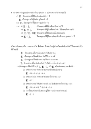 243
3. ในการสํารวจอายุของผูปวยแผนกเด็ก (อายุไมเกิน 15 ป ) ของโรงพยาบาลแหงหนึ่ง
ถา Ε1
เปนเหตุการณที่ผูปวยมีอายุตั้งแต 1 ถึง 9 ป
Ε2
เปนเหตุการณที่ผูปวยมีอายุนอยกวา 5 ป
และ Ε3
เปนเหตุการณที่ผูปวยมีอายุมากกวา 9 ป
จงหา (1)Ε1
 Ε2
เปนเหตุการณที่ผูปวยมีอายุนอยกวา 9 ป
(2) Ε1
 Ε2
เปนเหตุการณที่ผูปวยที่อายุตั้งแต 1 ป ถึงอายุนอยกวา 5 ป
(3) ( ) ΕΕΕ 231
 เปนเหตุการณที่ผูปวยมีอายุตั้งแตเกิดจนตาย
(4) Ε2
 Ε3
เปนเหตุการณที่ผูปวยอายุนอยกวา 5 ป และอายุมากกวา 9 ป
5 ในการจับสลาก 1 ใบ จากสลาก 10 ใบ ซึ่งมีเลข 0 ถึง 9 กํากับอยู ถาสนใจเลขที่เขียนกํากับไวในสลากใบที่จับ
ได โดยให
Ε1
เปนเหตุการณที่เลขที่เขียนกํากับไวเปนจํานวนคู
Ε2
เปนเหตุการณที่เลขที่เขียนกํากับไวเปนจํานวนคี่
Ε3
เปนเหตุการณที่เลขที่เขียนกํากับไวเปนจํานวนเฉพาะ
Ε4
เปนเหตุการณที่เลขที่เขียนกํากับไวเปนจํานวนที่หารดวย 3 ลงตัว
จงเขียนเหตุการณตอไปนี้ในรูป Ε1
, Ε2
, Ε3
หรือ Ε4
พรอมทั้งแจกแจงสมาชิกเมื่อ
(5) เลขที่เขียนกํากับไวเปนจํานวนคูหรือคี่หรือจํานวนเฉพาะ
Ε = {1, 2, 3, 4, 5, 6, 7, 8, 9}
(6) เลขที่เขียนกํากับไวเปนจํานวนเฉพาะที่หารดวย 3 ลงตัว
Ε = { 3 }
(7) เลขที่เขียนกํากับไวไมเปนจํานวนคี่ และไมเปนจํานวนที่หารดวย 3 ลงตัว
Ε = {0, 2, 4, 6, 8}  {1, 2, 4, 5, 7, 8}
(8) เลขที่เขียนกํากับไวเปนจํานวนคูที่เปนจํานวนเฉพาะหรือจํานวน
Ε = { }
 