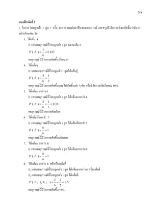 244
แบบฝกหัดที่ 3
1. ในการโยนลูกเตา 1 ลูก 1 ครั้ง จงหาความนาจะเปนของเหตุการณ และสรุปถึงโอกาสที่จะเกิดขึ้นวามีมาก
หรือนอยเพียงใด
1. ไดแตม 4
E แทนเหตุการณที่โยนลูกเตา 1 ลูก หงายแตม 4
167.0
6
1
)( ==EP
เหตุการณนี้มีโอกาสเกิดขึ้นนอยมาก
4. ไดแตมคู
E แทนเหตุการณที่โยนลูกเตา 1 ลูกไดแตมคู
2
1
6
3
)( ==EP
เหตุการณนี้มีโอกาสเกิดขึ้นและไมเกิดขึ้นเทา ๆ กัน หรือมีโอกาสเกิดรอยละ 50%
5. ไดแตมมากกวา 4
E แทนเหตุการณที่โยนลูกเตา 1 ลูก ไดแตมมากกวา 4
33.0
3
1
6
2
)( ===EP
เหตุการณนี้มีโอกาสเกิดนอย
6. ไดแตมนอยกวา 7
E แทนเหตุการณที่โยนลูกเตา 1 ลูก ไดแตมนอยกวา 7
1
6
6
)( ==EP
เหตุการณนี้มีโอกาสเกิดขึ้นแนนอน
7. ไดแตมมากกวา 0
E แทนเหตุการณที่โยนลูกเตา 1 ลูก ไดแตมมากกวา 0
1
6
6
)( ==EP
8. ไดแตมมากกวา 6 หรือเปนแตมคี่
E1 แทนเหตุการณที่โยนลูกเตา 1 ลูก ไดแตมมากกวา 6 หรือแตมคี่
E2 แทนเหตุการณที่โยนลูกเตา 1 ลูก ไดแตมคี่
5.0
2
1
6
3
)( 21 ===EEP 
เหตุการณนี้มีโอกาสเกิดขึ้น 50%
 