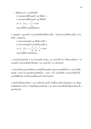 245
7. ไดแตมมากกวา 3 และเปนแตมคี่
E1 แทนเหตุการณที่โยนลูกเตา 1 ลูก ไดแตม > 3
E2 แทนเหตุการณที่โยนลูกเตา 1 ลูก ไดแตมคี่
166.0
6
1
)( 21 ==EEP 
เหตุการณนี้มีโอกาสเกิดขึ้นนอยมาก
2. ทอดลูกเตา 2 ลูกสองครั้ง ความนาจะเปนที่จะไดแตมรวมเปน 7 ในครั้งแรกและไดแตมรวมเปน 10 ใน
ครั้งที่ 2 เทากับเทาใด
E1 แทนการทอดลูกเตา 2 ลูก ไดแตมรวมเปน 7
E2 แทนการทอดลูกเตา 2 ลูก ไดแตมรวมเปน 10
166.0
6
1
36
2
36
3
)( 21 ==×=EEP 
เหตุการณนี้มีโอกาสเกิดนอยมาก
3. ชางกอสรางกลุมหนึ่งมี 10 คน ประกอบดวย ชางปูน 6 คน และชางไม 4 คน ถาตองการเลือกชาง 7 คน
จากกลุมนี้ ความนาจะเปนที่จะไดชางปูน 4 คน และชางไม 3 คน เทากับเทาใด
4. กลองใบหนึ่งบรรจุหลอดไฟสีแดง 6 หลอดซึ่งเปนหลอดดี 4 หลอและหลอดไฟสีน้ําเงิน 4 หลอด ซึ่งเปน
หลอดดี 2 หลอด ในการสุมหยิบหลอดไฟครั้งละ 1 หลอด 2 ครั้ง แบบไมใสคืน ความนาจะเปนที่จะได
หลอดไฟสีเดียวกัน และเปนหลอดดีทั้งสองครั้ง มีคาเทากับเทาใด
5. กลองใบหนึ่งมีลูกบอลสีแดง 3 ลูก และสีขาวจํานวนหนึ่ง โดยที่จํานวนวิธีการหยิบลูกบอล 2 ลูก เปนลูก
บอลสีเหมือนกัน เทากับ 9 ถาสุมหยิบลูกบอลพรอมพัน 2 ลูก แลวความนาจะเปนที่จะไดลูกบอลสีขาวทั้ง 2
ลูกเทากับเทาใด
 