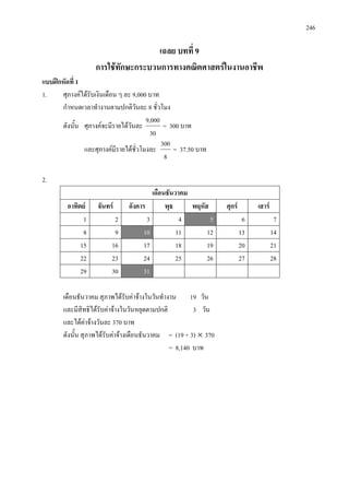 246
เฉลย บทที่ 9
การใชทักษะกระบวนการทางคณิตศาสตรในงานอาชีพ
แบบฝกหัดที่ 1
1. ศุภางคไดรับเงินเดือน ๆ ละ 9,000 บาท
กําหนดเวลาทํางานตามปกติวันละ 8 ชั่วโมง
ดังนั้น ศุภางคจะมีรายไดวันละ
30
9,000
= 300 บาท
และศุภางคมีรายไดชั่วโมงละ
8
300
= 37.50 บาท
2.
เดือนธันวาคม
อาทิตย จันทร อังคาร พุธ พฤหัส ศุกร เสาร
1 2 3 4 5 6 7
8 9 10 11 12 13 14
15 16 17 18 19 20 21
22 23 24 25 26 27 28
29 30 31
เดือนธันวาคม สุภาพไดรับคาจางในวันทํางาน 19 วัน
และมีสิทธิไดรับคาจางในวันหยุดตามปกติ 3 วัน
และไดคาจางวันละ 370 บาท
ดังนั้น สุภาพไดรับคาจางเดือนธันวาคม = (19 + 3) × 370
= 8,140 บาท
 