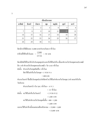 247
3.
เดือนสิงหาคม
อาทิตย จันทร อังคาร พุธ พฤหัส ศุกร เสาร
1 2 3 4 5 6
7 8 9 10 11 12 13
14 15 16 17 18 19 20
21 22 23 24 25 26 27
28 29 30 31
ธิดามีรายไดเดือนละ 12,000 บาท ทํางานวันละ 8 ชั่วโมง
คาจางที่ไดรับชั่วโมงละ =
308
12,000
×
= 50 บาท
ธิดามีสิทธิไดรับคาจางในวันหยุดทุกประเภท จึงไดรับคาจาง เมื่อมาทํางานในวันหยุดตามประเพณี
อีก 1 เทา ทํางานในวันหยุดตามประเพณี 1 วัน ๆ ละ 8 ชั่วโมง
ดังนั้น ทํางานในวันหยุดคิดเปน 8 ชั่วโมง
ธิดาไดรับคาจางในวันหยุด = 1 ×50 × 8
= 400 บาท
ทํางานวันเสาร ซึ่งเปนวันหยุดประจําสัปดาห จะไดรับคาทํางานในวันหยุด 2 เทา ของคาจางใน
วันทํางาน
ทํางานวันเสาร 4 วัน ๆละ 3 ชั่วโมง = 4 × 3
= 12 ชั่วโมง
ดังนั้น จะไดรับคาจางในวันเสาร = 2 ×50 ×12
= 1,200 บาท
จะไดรับคาทํางานในวันหยุดทั้งสิ้น = 400 + 1,200
= 1,600 บาท
และจะไดรับคาจางทั้งหมดของเดือนสิงหาคม = 12,000 + 1,600
= 13,600 บาท
 