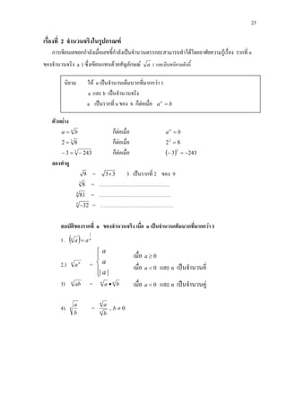 25
เรื่องที่ 2 จํานวนจริงในรูปกรณฑ
การเขียนเลขยกกําลังเมื่อเลขชี้กําลังเปนจํานวนตรรกยะสามารถทําไดโดยอาศัยความรูเรื่อง รากที่ n
ของจํานวนจริง a ( ซึ่งเขียนแทนดวยสัญลักษณ a ) และมีบทนิยามดังนี้
ตัวอยาง
n
ba = ก็ตอเมื่อ ban
=
3
82 = ก็ตอเมื่อ 823
=
5
2433 −=− ก็ตอเมื่อ ( ) 2433
5
−=−
ลองทําดู
9 = 3 3× 3 เปนรากที่ 2 ของ 9
3
8 = ………….………………………..
4
81 = ……………………………………
5
32− = …………………………………….
สมบัติของรากที่ n ของจํานวนจริง เมื่อ n เปนจํานวนเต็มบวกที่มากกวา 1
1. ( ) nn
aa
1
=
2.) n n
a =
| |
a
a
a





3) n
ab = nn
ba •
4). n
b
a
= n
n
b
a
, 0≠b
นิยาม ให n เปนจํานวนเต็มบวกที่มากกวา 1
a และ b เปนจํานวนจริง
a เปนรากที่ n ของ b ก็ตอเมื่อ ban
=
เมื่อ 0≥a
เมื่อ 0<a และ n เปนจํานวนคี่
เมื่อ 0<a และ n เปนจํานวนคู
 