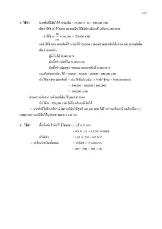 250
8. วิธีทํา นายศักดิ์มีเงินไดพึงประเมิน = 25,000 × 12 = 300,000 บาท
หัก คาใชจายไดรอยละ 40 ของเงินไดพึงประเมินแตไมเกิน 60,000 บาท
คาใชจาย 300,000
100
40
× = 120,000 บาท
แตคาใชจายของนายศักดิ์คํานวณได 120,000 บาท แตสามารถหักไดแค 60,000 บาทเทานั้น
หัก คาลดหยอน
ผูมีเงินได 30,000 บาท
คาเบี้ยประกันชีวิต 50,000 บาท
คาเบี้ยประกันสุขภาพของมารดานายศักดิ์ 20,000 บาท
รวมหักคาลดหยอนได = 30,000 + 50,000 + 20,000 = 100,000 บาท
เงินไดสุทธิของนายศักดิ์ = เงินไดพึงประเมิน – (หักคาใชจาย + หักคาลดหยอน)
= 300,000 – (60,000 + 100,000)
= 140,000 บาท
ตามตารางอัตราการเสียภาษีเงินไดบุคคลธรรมดา
เงินได 0 – 150,000 บาท ไมตองเสียภาษีเงินได
∴นายศักดิ์ไมตองเสียภาษี เพราะมีเงินไดสุทธิ 140,000 บาท ไดรับการยกเวนภาษี แตตองยื่นแบบ
แสดงรายการภาษีเงินไดบุคคลธรรมดา (ภ.ง.ด. 91)
9. วิธีทํา พื้นที่แผนไวทิลที่ใชโฆษณา = กวาง × ยาว
= 0.9 × 1.8 = 1.62 ตารางเมตร
คาจัดทํา = 1.62 × 250 = 405 บาท
∴จะตองจายเงินทั้งหมด = คาจัดทํา + คาออกแบบ
= 405 + 500 = 905 บาท
 