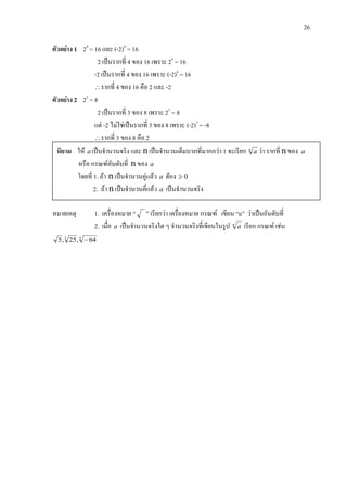 26
ตัวอยาง 1 24
= 16 และ (-2)4
= 16
2 เปนรากที่ 4 ของ 16 เพราะ 24
= 16
-2 เปนรากที่ 4 ของ 16 เพราะ (-2)4
= 16
∴รากที่ 4 ของ 16 คือ 2 และ -2
ตัวอยาง 2 23
= 8
2 เปนรากที่ 3 ของ 8 เพราะ 23
= 8
แต -2 ไมใชเปนรากที่ 3 ของ 8 เพราะ (-2)3
= -8
∴รากที่ 3 ของ 8 คือ 2
หมายเหตุ 1. เครื่องหมาย “ ” เรียกวา เครื่องหมาย กรณฑ เขียน “n” วาเปนอันดับที่
2. เมื่อ a เปนจํานวนจริงใด ๆ จํานวนจริงที่เขียนในรูป n
a เรียก กรณฑ เชน
33
64,25,5 −
นิยาม ให a เปนจํานวนจริง และ n เปนจํานวนเต็มบวกที่มากกวา 1 จะเรียก n
a วา รากที่ n ของ a
หรือ กรณฑอันดับที่ n ของ a
โดยที่ 1. ถา n เปนจํานวนคูแลว a ตอง 0≥
2. ถา n เปนจํานวนคี่แลว a เปนจํานวนจริง
 