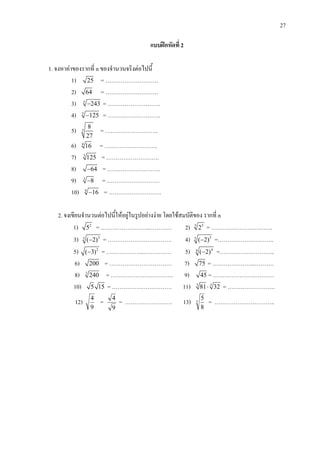 27
แบบฝกหัดที่ 2
1. จงหาคาของรากที่ n ของจํานวนจริงตอไปนี้
1) 25 = ……………………….
2) 64 = ……………………….
3) 5
243− = ……………………….
4) 3
125− = ……………………….
5) 3
8
27
= ……………………….
6) 4
16 = ……………………….
7) 3
125 = ……………………….
8) 64− = ……………………….
9) 3
8− = ……………………….
10) 4
16− = ……………………….
2. จงเขียนจํานวนตอไปนี้ใหอยูในรูปอยางงาย โดยใชสมบัติของ รากที่ n
1) 2
5 = ……………………..………… 2) 3 3
2 = ………………….………..
3) 33
( 2)− = ……………………………. 4) 55
( 2)− =……………….………..
5) 2
( 3)− = ………………..…………… 5) 44
( 2)− =………………………..
6) 200 = …………………………… 7) 75 = …………………..……….
8) 3
240 = …………………………… 9) 45 = …………………..……….
10) 5 15 = …………….……………. 11) 3 3
81 32⋅ = …………………….
12)
9
4
=
9
4
= ……………………. 13) 3
8
5
= …………………………..
 
