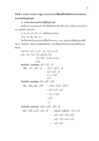 28
เรื่องที่ 3 การบวก การลบ การคูณ การหาร จํานวนที่มีเลขชี้กําลังเปนจํานวนตรรกยะและ
จํานวนจริงในรูปกรณฑ
3.1 การบวก และการลบจํานวนที่อยูในรูปกรณฑ
สมบัติของการบวกจํานวนจริง ขอหนึ่งที่สําคัญและมีการใชมาก คือ สมบัติการแจกแจงในการ
บวก พจนคลาย ดังตัวอยาง
1) ( ) xxxx 85353 =+=+ สมบัติของการแจกแจง
2) ( ) aaaa 53838 =−=−
ดวยวิธีการเชนนี้เราสามารถนํามาใชในเรื่องการบวก การลบ ของจํานวนที่อยูในรูปกรณฑที่
เรียกวา “พจนคลาย” ซึ่งเปนกรณฑอันดับเดียวกัน จํานวนที่อยูภายในเครื่องหมายกรณฑเปนจํานวน
เดียวกัน
เราทราบวา 2323 ×= และ 2525 ×=
ดังนั้น ( ) ( )25232523 ×+×=+
( ) 253 += (สมบัติการแจกแจง)
28=
ตัวอยางที่ 1 จงหาคาของ 32712 −+
วิธีทํา 32712 −+ = 33934 −×+×
= 33332 −+
= ( ) 3132 −+
= 34
ตัวอยางที่ 2 จงหาคาของ 1254520 −+
วิธีทํา 1254520 −+ = 5255954 −+
= 555352 −+
= ( ) 5532 −+
= 0 5
= 0
ตัวอยางที่ 3 จงหาคาของ 845182203 +−+
วิธีทํา 845182203 +−+ = ( )( ) ( )( ) 2253232523 +−+
= 22532656 +−+
= 22265356 ++−
= 2853 +
 