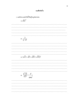 33
แบบฝกหัดที่ 4
1. จงทําจํานวนตอไปนี้ใหอยูในรูปอยางงาย
1) 2
8x
……………………………………………………………………………………………………………
……………………………………………………………………………………………………………
…………………………………………………………………………………………………………
……………………………………………………………………………………………………………
……………………………………………………………………………………………………………
2) 3
27
3
−
……………………………………………………………………………………………………………
……………………………………………………………………………………………………………
……………………………………………………………………………………………………………
……………………………………………………………………………………………………………
……………………………………………………………………………………………………………
3) 2
( 2 8 18 32)+ + +
……………………………………………………………………………………………………………
……………………………………………………………………………………………………………
…………………………………………………………………………………………………………….
……………………………………………………………………………………………………………
…………………………………………………………………………………………………………….
4)
65
33
2
32 2
27
(64)
−
+
……………………………………………………………………………………………………………
……………………………………………………………………………………………………………
……………………………………………………………………………………………………………
……………………………………………………………………………………………………………
……………………………………………………………………………………………………………
 