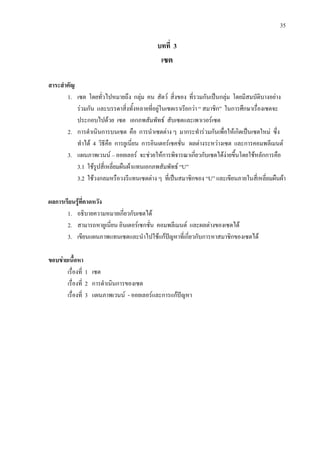 35
บทที่ 3
เซต
สาระสําคัญ
1. เซต โดยทั่วไปหมายถึง กลุม คน สัตว สิ่งของ ที่รวมกันเปนกลุม โดยมีสมบัติบางอยาง
รวมกัน และบรรดาสิ่งทั้งหลายที่อยูในเซตเราเรียกวา “ สมาชิก” ในการศึกษาเรื่องเซตจะ
ประกอบไปดวย เซต เอกภพสัมพัทธ สับเซตและเพาเวอรเซต
2. การดําเนินการบนเซต คือ การนําเซตตาง ๆ มากระทํารวมกันเพื่อใหเกิดเปนเซตใหม ซึ่ง
ทําได 4 วิธีคือ การยูเนี่ยน การอินเตอรเซคชั่น ผลตางระหวางเซต และการคอมพลีเมนต
3. แผนภาพเวนน – ออยเลอร จะชวยใหการพิจารณาเกี่ยวกับเซตไดงายขึ้นโดยใชหลักการคือ
3.1 ใชรูปสี่เหลี่ยมผืนผาแทนเอกภพสัมพัทธ “U”
3.2 ใชวงกลมหรือวงรีแทนเซตตาง ๆ ที่เปนสมาชิกของ “U” และเขียนภายในสี่เหลี่ยมผืนผา
ผลการเรียนรูที่คาดหวัง
1. อธิบายความหมายเกี่ยวกับเซตได
2. สามารถหายูเนี่ยน อินเตอรเซกชั่น คอมพลีเมนต และผลตางของเซตได
3. เขียนแผนภาพแทนเซตและนําไปใชแกปญหาที่เกี่ยวกับการหาสมาชิกของเซตได
ขอบขายเนื้อหา
เรื่องที่ 1 เซต
เรื่องที่ 2 การดําเนินการของเซต
เรื่องที่ 3 แผนภาพเวนน - ออยเลอรและการแกปญหา
 