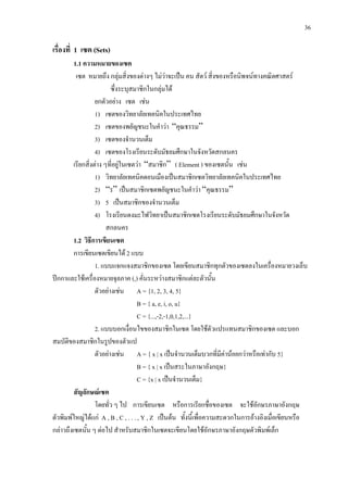 36
เรื่องที่ 1 เซต (Sets)
1.1 ความหมายของเซต
เซต หมายถึง กลุมสิ่งของตางๆ ไมวาจะเปน คน สัตว สิ่งของหรือนิพจนทางคณิตศาสตร
ซึ่งระบุสมาชิกในกลุมได
ยกตัวอยาง เซต เชน
1) เซตของวิทยาลัยเทคนิคในประเทศไทย
2) เซตของพยัญชนะในคําวา “คุณธรรม”
3) เซตของจํานวนเต็ม
4) เซตของโรงเรียนระดับมัธยมศึกษาในจังหวัดสกลนคร
เรียกสิ่งตาง ๆที่อยูในเซตวา “สมาชิก” ( Element ) ของเซตนั้น เชน
1) วิทยาลัยเทคนิคดอนเมืองเปนสมาชิกเซตวิทยาลัยเทคนิคในประเทศไทย
2) “ร” เปนสมาชิกเซตพยัญชนะในคําวา “คุณธรรม”
3) 5 เปนสมาชิกของจํานวนเต็ม
4) โรงเรียนดงมะไฟวิทยาเปนสมาชิกเซตโรงเรียนระดับมัธยมศึกษาในจังหวัด
สกลนคร
1.2 วิธีการเขียนเซต
การเขียนเซตเขียนได 2 แบบ
1. แบบแจกแจงสมาชิกของเซต โดยเขียนสมาชิกทุกตัวของเซตลงในเครื่องหมายวงเล็บ
ปกกาและใชเครื่องหมายจุลภาค (,) คั่นระหวางสมาชิกแตละตัวนั้น
ตัวอยางเชน A = {1, 2, 3, 4, 5}
B = { a, e, i, o, u}
C = {...,-2,-1,0,1,2,...}
2. แบบบอกเงื่อนไขของสมาชิกในเซต โดยใชตัวแปรแทนสมาชิกของเซต และบอก
สมบัติของสมาชิกในรูปของตัวแป
ตัวอยางเชน A = { x | x เปนจํานวนเต็มบวกที่มีคานอยกวาหรือเทากับ 5}
B = { x | x เปนสระในภาษาอังกฤษ}
C = {x | x เปนจํานวนเต็ม}
สัญลักษณเซต
โดยทั่ว ๆ ไป การเขียนเซต หรือการเรียกชื่อของเซต จะใชอักษรภาษาอังกฤษ
ตัวพิมพใหญไดแก A , B , C , . . . , Y , Z เปนตน ทั้งนี้เพื่อความสะดวกในการอางอิงเมื่อเขียนหรือ
กลาวถึงเซตนั้น ๆ ตอไป สําหรับสมาชิกในเซตจะเขียนโดยใชอักษรภาษาอังกฤษตัวพิมพเล็ก
 