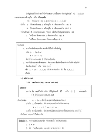 37
มีสัญลักษณอีกอยางหนึ่งที่ใชอยูเสมอ ๆในเรื่องเซต คือสัญลักษณ ∈ ( Epsilon)
แทนความหมายวา อยูใน หรือ เปนสมาชิก
เชน กําหนดให เซต A มีสมาชิกคือ 2 , 3 , 4 , 8 , 10
ดังนั้น 2 เปนสมาชิกของ A หรืออยูใน A เขียนแทนดวย 2 ∈ A
10 เปนสมาชิกของ A หรืออยูใน A เขียนแทนดวย 10 ∈ A
ใชสัญลักษณ ∉ แทนความหมาย “ไมอยู หรือไมเปนสมาชิกของเซต เชน
5 ไมเปนสมาชิกของเซต A เขียนแทนดวย 5 ∉ A
7 ไมเปนสมาชิกของเซต A เขียนแทนดวย 7 ∉ A
1.3 ชนิดของเซต
1.3.1 เซตวาง ( Empty Set or Null Set )
ตัวอยาง เชน A = { x | x เปนชื่อทะเลทรายในประเทศไทย }
ดังนั้น A เปนเซตวาง เนื่องจากประเทศไทยไมมีทะเลทราย
B = { x | x ∈ I+
และ x + 2 = x }
ดังนั้น B เปนเซตวาง เนื่องจากไมมีจํานวนเต็มบวกที่นํามาบวกกับ 2 แลวได
ตัวมันเอง เซต B จึงไมมีสมาชิก
ขอสังเกต
1. การเรียงลําดับของแตละสมาชิกไมถือเปนสิ่งสําคัญ
เชน A = { a , b , c }
B = { b , c , a }
ถือวาเซต A และเซต B เปนเซตเดียวกัน
2. การนับจํานวนสมาชิกของเซต จํานวนสมาชิกที่เหมือนกันจะนับเพียงครั้งเดียว
ถึงแมจะเขียนซ้ํา ๆ กัน หลาย ๆ ครั้ง
เชน A = { 0 , 1 , 2 , 1 , 3 } มีจํานวนสมาชิก 4 ตัว คือ 0 , 1 , 2 , 3
เปนตน
บทนิยาม
เซตวาง คือ เซตที่ไมมีสมาชิก ใชสัญลักษณ Ø หรือ { } แทนเซตวาง
(φ เปนอักษรกรีก อานวา phi)
ขอสังเกต 1. เซตวางมีจํานวนสมาชิก เทากับศูนย ( ไมมีสมาชิกเลย )
2. 0 ≠ Ø
3. { 0 } ไมเปนเซตวาง เพราะมีจํานวนสมาชิก 1 ตัว
 