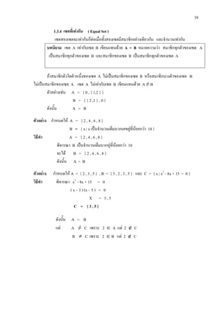 39
1.3.4 เซตที่เทากัน ( Equal Set )
เซตสองเซตจะเทากันก็ตอเมื่อทั้งสองเซตมีสมาชิกอยางเดียวกัน และจํานวนเทากัน
บทนิยาม เซต A เทากับเซต B เขียนแทนดวย A = B หมายความวา สมาชิกทุกตัวของเซต A
เปนสมาชิกทุกตัวของเซต B และสมาชิกของเซต B เปนสมาชิกทุกตัวของเซต A
ถาสมาชิกตัวใดตัวหนึ่งของเซต A ไมเปนสมาชิกของเซต B หรือสมาชิกบางตัวของเซต B
ไมเปนสมาชิกของเซต A เซต A ไมเทากับเซต B เขียนแทนดวย A ≠ B
ตัวอยางเชน A = { 0 , { 1,2 } }
B = { { 2 ,1 } , 0 }
ดังนั้น A = B
ตัวอยาง กําหนดให A = { 2 , 4 , 6 , 8 }
B = { x | x เปนจํานวนเต็มบวกเลขคูที่นอยกวา 10 }
วิธีทํา A = { 2 , 4 , 6 , 8 }
พิจารณา B เปนจํานวนเต็มบวกคูที่นอยกวา 10
จะได B = { 2 , 4 , 6 , 8 }
ดังนั้น A = B
ตัวอยาง กําหนดให A = { 2 , 3 , 5 } , B = { 5 , 2 , 3 , 5 } และ C = { x | x2
– 8x + 15 = 0 }
วิธีทํา พิจารณา x2
- 8x + 15 = 0
( x – 3 ) (x – 5 ) = 0
X = 3 , 5
C = { 3 , 5 }
ดังนั้น A = B
แต A ≠ C เพราะ 2 ∈ A แต 2 ∉ C
B ≠ C เพราะ 2 ∈ B แต 2 ∉ C
 