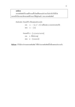 41
บทนิยาม
เอกภพสัมพัทธ คือ เซตที่กําหนดขึ้นโดยมีขอตกลงกันวาจะไมกลาวถึง สิ่งอื่นใด
นอกเหนือไปจากสมาชิกของเซตที่กําหนด ใชสัญลักษณ U แทน เอกภพสัมพัทธ
ตัวอยางเชน กําหนดให U เปนเซตของจํานวนนับ
และ A = {x | 42
=x } จงเขียนเซต A แบบแจกแจงสมาชิก
ตอบ A = {2}
กําหนดให U = {1,2,3,4,5,6,7,8,9,10}
และ A เปนจํานวนคู
ตอบ A = {2,4,6,8,10}
ขอสังเกต ถาไมมีการกําหนดเอกภพสัมพัทธ ใหถือวาเอกภพสัมพัทธนั้นเปนเซตของจํานวนจริง
 