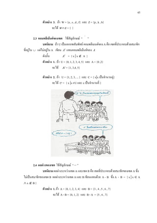 45
ตัวอยาง 3. ถา W = {a , s , d , f} และ Z = {p , k , b}
จะได = { }
2.3 คอมพลีเมนตของเซต ใชสัญลักษณ “
/
”
บทนิยาม ถา U เปนเอกภพสัมพัทธ คอมพลีเมนตของ A คือ เซตที่ประกอบดวยสมาชิก
ที่อยูใน ∪ แตไมอยูใน A เขียน A′ แทนคอมพลีเมนทของ A
ดังนั้น A′ = { x | x ∉ A }
ตัวอยาง 1. ถา U = {0, 1, 2, 3, 4, 5} และ A = {0 ,2}
จะได = {1, 3,4, 5}
ตัวอยาง 2. ถา U = {1, 2, 3, ... } และ C = { x|x เปนจํานวนคู}
จะได = { x |x U และ x เปนจํานวนคี่ }
2.4 ผลตางของเซต ใชสัญลักษณ “ – ”
บทนิยาม ผลตางระหวางเซต A และเซต B คือ เซตที่ประกอบดวยสมาชิกของเซต A ซึ่ง
ไมเปนสมาชิกของเซต B ผลตางระหวางเซต A และ B เขียนแทนดวย A – B ซึ่ง A - B = { x | x ∈ A
∧ x ∉ B }
ตัวอยาง 1. ถา A = {0, 1, 2, 3, 4} และ B = {3 , 4 , 5 , 6 , 7}
จะได A - B = {0, 1, 2} และ B - A = {5 , 6 , 7}
 