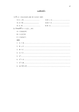 47
แบบฝกหัดที่ 2
1) ถา A = { 0,1,2,3,4,5}, และ B { 1,2,3,4 } จงหา
1) A ∪ B ……………………………. 2). B ∪ A …………………………..……
3). A ∩ B ............................................. 4). B ∩ A ……………………………..…
5). A – B……………………..…………. 6). B – A……………………………….….
2). กําหนดให U = { 1,2,3, ... ,10 }
A = { 2,4,6,8,10 }
B = { 1,3,5,7,9}
C = { 3,4,5,6,7 }
จงหา
1. A ∩ B ………………………………………………………………………………………
2. B ∪ C ………………………………………………………………………………………
3. B ∩ C …………………………………………………………………………………….…
4. A ∩ C ..………………………………………………………………………………..……
5. C′..………………………………………………………………………………..………….
6. AC ∩′ ………………………………………………………………………………..……..
7. BC ∩′ ..………………………………………………………………………………..……
8. (A ……………………………………………….…………………………………
 