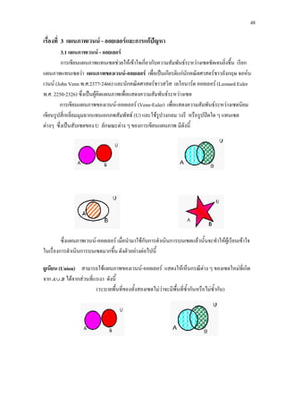 48
เรื่องที่ 3 แผนภาพเวนน - ออยเลอรและการแกปญหา
3.1 แผนภาพเวนน - ออยเลอร
การเขียนแผนภาพแทนเซตชวยใหเขาใจเกี่ยวกับความสัมพันธระหวางเซตชัดเจนยิ่งขึ้น เรียก
แผนภาพแทนเซตวา แผนภาพของเวนน-ออยเลอร เพื่อเปนเกียรติแกนักคณิตศาสตรชาวอังกฤษ จอหน
เวนน (John Venn พ.ศ.2377-2466) และนักคณิตศาสตรชาวสวิส เลโอนารด ออยเลอร (Leonard Euler
พ.ศ. 2250-2326) ซึ่งเปนผูคิดแผนภาพเพื่อแสดงความสัมพันธระหวางเซต
การเขียนแผนภาพของเวนน-ออยเลอร (Venn-Euler) เพื่อแสดงความสัมพันธระหวางเซตนิยม
เขียนรูปสี่เหลี่ยมมุมฉากแทนเอกภพสัมพัทธ (U) และใชรูปวงกลม วงรี หรือรูปปดใด ๆ แทนเซต
ตางๆ ซึ่งเปนสับเซตของ U ลักษณะตาง ๆ ของการเขียนแผนภาพ มีดังนี้
ซึ่งแผนภาพเวนน-ออยเลอร เมื่อนํามาใชกับการดําเนินการบนเซตแลวนั้นจะทําใหผูเรียนเขาใจ
ในเรื่องการดําเนินการบนเซตมากขึ้น ดังตัวอยางตอไปนี้
ยูเนียน (Union) สามารถใชแผนภาพของเวนน-ออยเลอร แสดงใหเห็นกรณีตาง ๆ ของเซตใหมที่เกิด
จาก ไดจากสวนที่แรเงา ดังนี้
(ระบายพื้นที่ของทั้งสองเซตไมวาจะมีพื้นที่ซ้ํากันหรือไมซ้ํากัน)
 