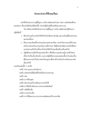 5
คําแนะนําการใชแบบเรียน
หนังสือเรียนสาระความรูพื้นฐาน รายวิชา คณิตศาสตร (พค 31001) ระดับมัธยมศึกษา
ตอนปลาย เปนหนังสือเรียนที่จัดทําขึ้น สําหรับผูเรียนที่เปนนักศึกษานอกระบบ
ในการศึกษาหนังสือเรียนสาระความรูพื้นฐาน รายวิชา คณิตศาสตร ผูเรียนควร
ปฏิบัติดังนี้
1. ศึกษาโครงสรางรายวิชาใหเขาใจในหัวขอสาระสําคัญ ผลการเรียนรูที่คาดหวังและ
ขอบขายเนื้อหา
2. ศึกษารายละเอียดเนื้อหาของแตละบทอยางละเอียด และทํากิจกรรมตามที่กําหนด
แลวตรวจสอบกับแนวตอบกิจกรรมที่กําหนด ถาผูเรียนตอบผิดควรกลับไปศึกษา
และทําความเขาใจในเนื้อหานั้นใหมใหเขาใจกอนที่จะศึกษาเรื่องตอไป
3. ปฏิบัติกิจกรรมทายเรื่องของแตละเรื่อง เพื่อเปนการสรุปความรูความเขาใจของ
เนื้อหาในเรื่องนั้นๆอีกครั้ง และการปฏิบัติกิจกรรมของแตละเนื้อหาในแตละเรื่อง
ผูเรียนสามารถนําไปตรวจสอบกับครูและเพื่อนๆที่รวมเรียนในรายวิชาและระดับ
เดียวกันได
แบบเรียนเลมนี้มี 9 บท คือ
บทที่ 1 จํานวนและการดําเนินการ
บทที่ 2 เลขยกกําลังที่มีเลขชี้กําลังเปนจํานวนตรรกยะ
บทที่ 3 เซต
บทที่ 4 การใหเหตุผล
บทที่ 5 อัตราสวนตรีโกนมิติและการนําไปใช
บทที่6 การใชเครื่องมือและการออกแบบผลิตภัณฑ
บทที่ 7 สถิติเบื้องตน
บทที่ 8 ความนาจะเปน
บทที่ 9 การใชทักษะกระบวนการทางคณิตศาสตรในงานอาชีพ
 