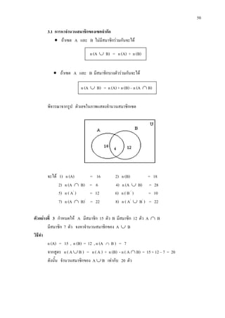 50
3.1 การหาจํานวนสมาชิกของเซตจํากัด
• ถาเซต A และ B ไมมีสมาชิกรวมกันจะได
• ถาเซต A และ B มีสมาชิกบางตัวรวมกันจะได
พิจารณาจากรูป ตัวเลขในภาพแสดงจํานวนสมาชิกเซต
จะได 1) n (A) = 16 2) n (B) = 18
2) n (A ∩ B) = 6 4) n (A ∪ B) = 28
5) n ( A/
) = 12 6) n ( B /
) = 10
7) n (A ∩ B)/
= 22 8) n ( A/
∪ B/
) = 22
ตัวอยางที่ 3 กําหนดให A มีสมาชิก 15 ตัว B มีสมาชิก 12 ตัว A ∩ B
มีสมาชิก 7 ตัว จงหาจํานวนสมาชิกของ A ∪ B
วิธีทํา
n (A) = 15 , n (B) = 12 , n (A ∩ B ) = 7
จากสูตร n ( A ∪ B ) = n ( A ) + n (B) - n ( A ∩ B) = 15 + 12 – 7 = 20
ดังนั้น จํานวนสมาชิกของ A ∪ B เทากับ 20 ตัว
n (A ∪ B) = n (A) + n (B)
n (A ∪ B) = n (A) + n (B) – n (A ∩ B)
 