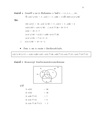 51
ตัวอยางที่ 4 กําหนดให A และ B เปนสับเซตของ U โดยที่ U = ( 1 , 2 , 3 , . . . , 10 }
ถา n (A/
∪ B/
) = 5 , n (A/
) = 3 , n (B) = 6 แลว จงหา n ( A ∪ B) /
วิธีทํา
จาก n ( U ) = 10 , n (A/
∪ B/
) = 5 , n (A/
) = 3 , n (B) = 6
n (A ∪ B′
) = n (A ∪ B/
) ∴ n ( A ∩ B) = 10 – 5 = 5
n (A) = 10 – 3 = 7
n ( A ∪ B ) = n ( A ) + n (B) - n ( A ∩ B)
n ( A ∪ B ) = 7 + 6 – 5 = 8
∴ n ( A ∪ B) /
= 10 - 8 = 2
• ถาเซต A เซต B และเซต C มีสมาชิกบางตัวรวมกัน
ตัวอยางที่ 5 พิจารณาจากรูป ตัวเลขในภาพแสดงจํานวนสมาชิกของเซต
จะได
1) n (U) = 60
2) n (A) = 26
3) n (B ∩ C) = 7
4) n (A ∩ C) = 8
5) n (A ∩ B ∩ C ) = 3
n (A ∪ B ∪ C ) = n (A) + n (B) + n (C) - n (A ∩ B) – n (B ∩ C) - n (A ∩ C) + n (A ∩ B ∩ C)
 