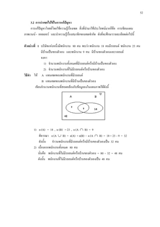 52
3.2 การนําเซตไปใชในการแกปญหา
การแกปญหาโจทยโดยใชความรูเรื่องเซต สิ่งที่นํามาใชประโยชนมากก็คือ การเขียนแผน
ภาพเวนน - ออยเลอร และนําความรูเรื่องสมาชิกของเซตจํากัด ดังที่จะศึกษารายละเอียดตอไปนี้
ตัวอยางที่ 1 บริษัทแหงหนึ่งมีพนักงาน 80 คน พบวา พนักงาน 18 คนมีรถยนต พนักงาน 23 คน
มีบานเปนของตัวเอง และพนักงาน 9 คน มีบานของตัวเองและรถยนต
จงหา
1) จํานวนพนักงานทั้งหมดที่มีรถยนตหรือมีบานเปนของตัวเอง
2) จํานวนพนักงานที่ไมมีรถยนตหรือบานของตัวเอง
วิธีทํา ให A แทนเซตของพนักงานที่มีรถยนต
B แทนเซตของพนักงานที่มีบานเปนของตัวเอง
เขียนจํานวนพนักงานที่สอดคลองกับขอมูลลงในแผนภาพไดดังนี้
1) n (A) = 18 , n (B) = 23 , n (A ∩ B) = 9
พิจารณา n (A ∪ B) = n(A) + n(B) - n (A ∩ B) = 18 + 23 – 9 = 32
ดังนั้น จําวนพนักงานที่มีรถยนตหรือมีบานของตัวเองเปน 32 คน
2) เนื่องจากพนักงานทั้งหมด 80 คน
นั่นคือ พนักงานที่ไมมีรถยนตหรือบานของตัวเอง = 80 - 32 = 48 คน
ดังนั้น พนักงานที่ไมมีรถยนตหรือบานของตัวเองเปน 48 คน
 
