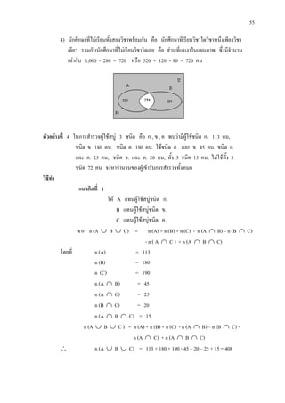 55
4) นักศึกษาที่ไมเรียนทั้งสองวิชาพรอมกัน คือ นักศึกษาที่เรียนวิชาใดวิชาหนึ่งเพียงวิชา
เดียว รวมกับนักศึกษาที่ไมเรียนวิชาใดเลย คือ สวนที่แรเงาในแผนภาพ ซึ่งมีจํานวน
เทากับ 1,000 - 280 = 720 หรือ 520 + 120 + 80 = 720 คน
ตัวอยางที่ 4 ในการสํารวจผูใชสบู 3 ชนิด คือ ก , ข , ค พบวามีผูใชชนิด ก. 113 คน,
ชนิด ข. 180 คน, ชนิด ค. 190 คน, ใชชนิด ก . และ ข. 45 คน, ชนิด ก.
และ ค. 25 คน, ชนิด ข. และ ค. 20 คน, ทั้ง 3 ชนิด 15 คน, ไมใชทั้ง 3
ชนิด 72 คน จงหาจํานวนของผูเขารับการสํารวจทั้งหมด
วิธีทํา
แนวคิดที่ 1
ให A แทนผูใชสบูชนิด ก.
B แทนผูใชสบูชนิด ข.
C แทนผูใชสบูชนิด ค.
จาก n (A ∪ B ∪ C) = n (A) + n (B) + n (C) - n (A ∩ B) – n (B ∩ C)
- n ( A ∩ C ) + n (A ∩ B ∩ C)
โดยที่ n (A) = 113
n (B) = 180
n (C) = 190
n (A ∩ B) = 45
n (A ∩ C) = 25
n (B ∩ C) = 20
n (A ∩ B ∩ C) = 15
n (A ∪ B ∪ C ) = n (A) + n (B) + n (C) - n (A ∩ B) – n (B ∩ C) -
n (A ∩ C) + n (A ∩ B ∩ C)
∴ n (A ∪ B ∪ C) = 113 + 180 + 190 - 45 – 20 – 25 + 15 = 408
 